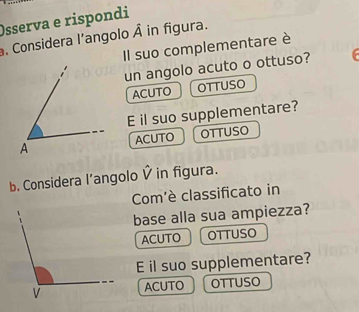 Osserva e rispondi
. Considera l’angolo hat A in figura.
Il suo complementare è
un angolo acuto o ottuso?
ACUTO OTTUSO
E il suo supplementare?
ACUTO OTTUSO
b. Considera l’angolo Ỷ in figura.
Com'è classificato in
base alla sua ampiezza?
ACUTO OTTUSO
E il suo supplementare?
OTTUSO
ACUTO