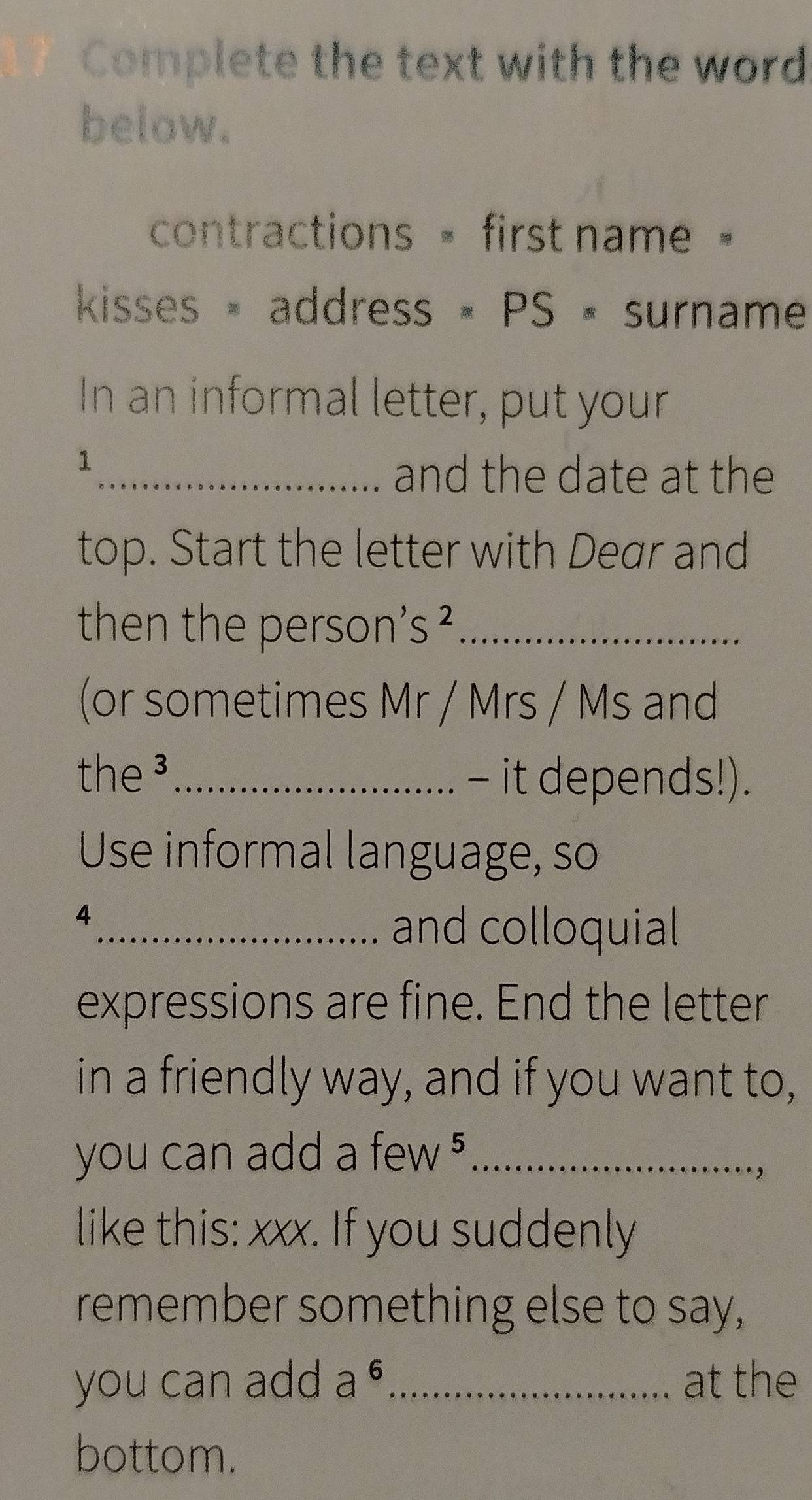 Complete the text with the word 
below. 
contractions = first name = 
kisses × address × PS = surname 
In an informal letter, put your 
1 
_and the date at the 
top. Start the letter with Dear and 
then the person' S 4_ 
(or sometimes Mr / Mrs / Ms and 
the ³_ - it depends!). 
Use informal language, so 
4 
_and colloquial 
expressions are fine. End the letter 
in a friendly way, and if you want to, 
you can add a few _ 
, 
like this: xxx. If you suddenly 
remember something else to say, 
you can add a^6 _ at the 
bottom.