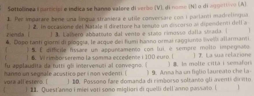 Sottolinea i participi e indica se hanno valore di verbo (V), di nome (N) o di aggettivo (A). 
1. Per imparare bene una lingua straniera è utile conversare con i parlanti madrelingua. 
) 2. In occasione del Natale il direttore ha tenuto un discorso ai dipendenti dell a 
zienda. ( ) 3. L'albero abbattuto dal vento e stato rimosso dalla strada. ( 
4. Dopo tanti giorni di pioggia, le acque dei fiumi hanno ormai raggiunto livelli allarmanti. 
) 5. E difficile fissare un appuntamento con lui, è sempre molto impegnato. 
) 6. Vi rimborseremo la somma eccedente i 100 euro. ( ) 7. La sua relazione 
fu applaudita da tutti gli intervenuti al convegno. ( ) 8. In molte città i semafori 
hanno un segnale acustico per i non vedenti. ( ) 9. Anna ha un figlio laureato che la- 
vora all estero. ( ) 10. Possono fare domanda di rimborso soltanto gli aventi diritto. 
) 11. Quest’anno i miei voti sono migliori di quelli dell'anno passato. (