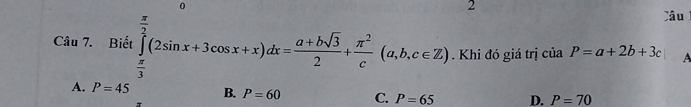 0
2
Câu 7. Biết ∈tlimits _ π /3 ^ π /2 (2sin x+3cos x+x)dx= (a+bsqrt(3))/2 + π^2/c (a,b,c∈ Z)
Câu
Khi đó giá trị ciaP=a+2b+3c A
A. P=45
B. P=60
C. P=65 D. P=70