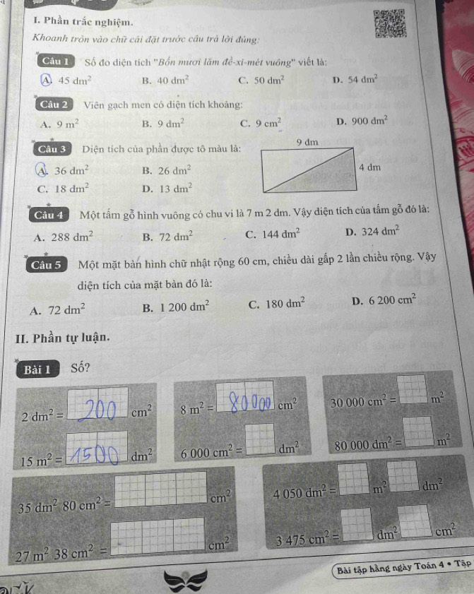 Phần trắc nghiệm.
Khoanh tròn vào chữ cái đặt trước câu trả lởi đúng:
Câu 1 Số đo diện tích "Bốn mươi lăm de-xi vi-mét vuồng'' viết là:
A 45dm^2 B. 40dm^2 C. 50dm^2 D. 54dm^2
Cầu 2  Viên gạch men có diện tích khoảng:
A. 9m^2 B. 9dm^2 C. 9cm^2 D. 900dm^2
Câu 3  Diện tích của phần được tô màu là:
36dm^2 B. 26dm^2
C. 18dm^2 D. 13dm^2
Cầu 4  Một tấm gỗ hình vuông có chu vi là 7 m 2 dm. Vậy điện tích của tấm gỗ đó là:
A. 288dm^2 B. 72dm^2 C. 144dm^2 D. 324dm^2
Câu 5 Một mặt bàn hình chữ nhật rộng 60 cm, chiều dài gắp 2 lần chiều rộng. Vậy
diện tích của mặt bàn đó là:
A. 72dm^2 B. 1200dm^2 C. 180dm^2 D. 6200cm^2
II. Phần tự luận.
Bài 1  Số?
2dm^2= cm^2 8m^2= cm^2 30000cm^2= □ /□  m^2
15m^2= dm^2 6000cm^2=_ □ dm^2 80000dm^2=□ m^2
35dm^280cm^2= :□ cm^(2 4050dm^2)=□ m^2□ dm^2
2sqrt(-8)
cm^2
27m^238cm^2= =□ cm^2 3475cm^2=□ dm^2□ cm^2
Bài tập hằng ngày Toán 4· Tap