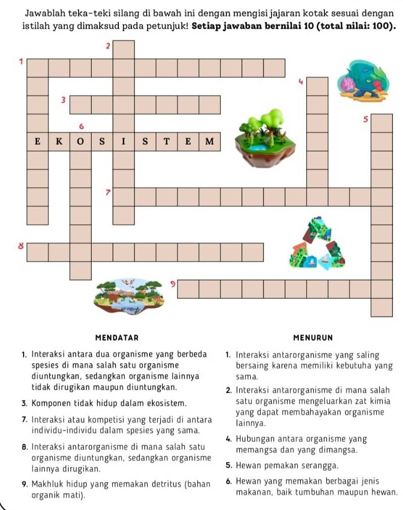 Jawablah teka-teki silang di bawah ini dengan mengisi jajaran kotak sesuai dengan
istilah yang dimaksud pada petunjuk! Setiap jawaban bernilai 10 (total nilai: 100).
MENDATAR MENURUN
1. Interaksi antara dua organisme yang berbeda 1. Interaksi antarorganisme yang saling
spesies di mana salah satu organisme bersaing karena memiliki kebutuha yang
diuntungkan, sedangkan organisme lainnya sama.
tidak dirugikan maupun diuntungkan. 2. Interaksi antarorganisme di mana salah
3. Komponen tidak hidup dalam ekosistem. satu organisme mengeluarkan zat kimia
7. Interaksi atau kompetisi yang terjadi di antara yang dapat membahayakan organisme
lainnya.
individu-individu dalam spesies yang sama.
4. Hubungan antara organisme yang
8. Interaksi antarorganisme di mana salah satu memangsa dan yang dimangsa.
organisme diuntungkan, sedangkan organisme
lainnya dirugikan.
5. Hewan pemakan serangga.
9. Makhluk hidup yang memakan detritus (bahan 6. Hewan yang memakan berbagai jenis
organik mati). makanan, baik tumbuhan maupun hewan.