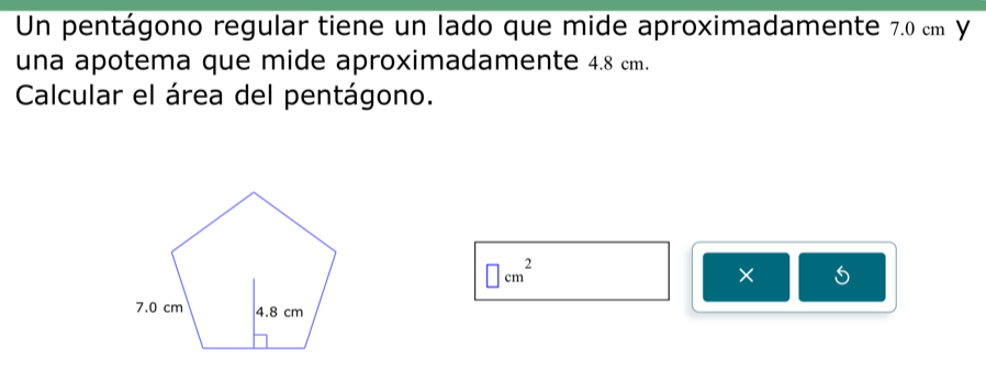 Un pentágono regular tiene un lado que mide aproximadamente 7.0 cm y 
una apotema que mide aproximadamente 4.8 cm. 
Calcular el área del pentágono.
□ cm^2
×