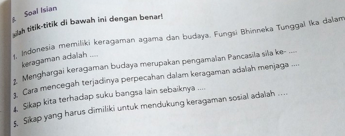 Soal Isian 
ilah titik-titik di bawah ini dengan benar! 
1, Indonesia memiliki keragaman agama dan budaya. Fungsi Bhinneka Tunggal Ika dalam 
keragaman adalah .... 
2. Menghargai keragaman budaya merupakan pengamalan Pancasila sila ke- .... 
. Cara mencegah terjadinya perpecahan dalam keragaman adalah menjaga .... 
4. Sikap kita terhadap suku bangsa lain sebaiknya .... 
5, Sikap yang harus dimiliki untuk mendukung keragaman sosial adalah ....