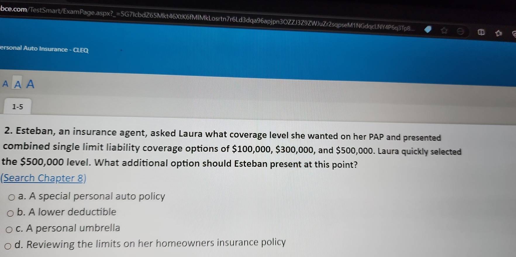bce.com/TestSmart/ExamPage.aspx?_=5G7IcbdZ65Mkt46XtK6fMlMkLosrtn7r6Ld3dqa96apjpn3OZZJ3Z9ZWJuZr2sqpseM1NGdqcLNY4P6q3Tp8... 
ersonal Auto Insurance - CLEQ
A A A
1-5
2. Esteban, an insurance agent, asked Laura what coverage level she wanted on her PAP and presented
combined single limit liability coverage options of $100,000, $300,000, and $500,000. Laura quickly selected
the $500,000 level. What additional option should Esteban present at this point?
(Search Chapter 8)
a. A special personal auto policy
b. A lower deductible
c. A personal umbrella
d. Reviewing the limits on her homeowners insurance policy