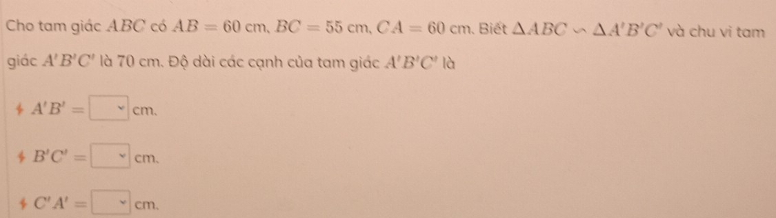 Cho tam giác ABC có AB=60cm, BC=55cm, CA=60cm. Biết △ ABC∽ △ A'B'C' và chu vi tam
giác A'B'C' là 70 cm. Độ dài các cạnh của tam giác A'B'C' là
b A'B'=□ cm.
B'C'=□ cm.
C'A'=□ cm.