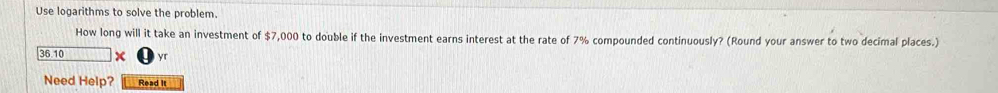 Use logarithms to solve the problem. 
How long will it take an investment of $7,000 to double if the investment earns interest at the rate of 7% compounded continuously? (Round your answer to two decimal places.)
36.10 x yr
Need Help? Read It