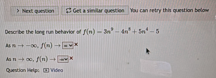 Next question Get a similar question You can retry this question below 
Describe the long run behavior of f(n)=3n^9-4n^8+5n^4-5
Asnto -∈fty , f(n)to ∈fty *
Asnto ∈fty , f(n)to -∈fty *
Question Help: Video