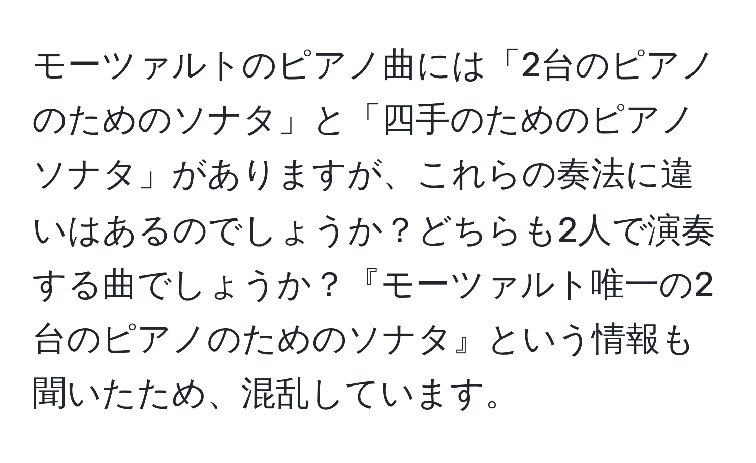 モーツァルトのピアノ曲には「2台のピアノのためのソナタ」と「四手のためのピアノソナタ」がありますが、これらの奏法に違いはあるのでしょうか？どちらも2人で演奏する曲でしょうか？『モーツァルト唯一の2台のピアノのためのソナタ』という情報も聞いたため、混乱しています。