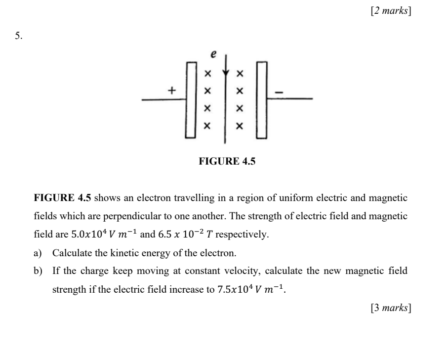 FIGURE 4.5 
FIGURE 4.5 shows an electron travelling in a region of uniform electric and magnetic 
fields which are perpendicular to one another. The strength of electric field and magnetic 
field are 5.0x10^4Vm^(-1) and 6.5* 10^(-2)T respectively. 
a) Calculate the kinetic energy of the electron. 
b) If the charge keep moving at constant velocity, calculate the new magnetic field 
strength if the electric field increase to 7.5x10^4Vm^(-1). 
[3 marks]