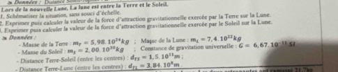 Données : Distance Sen 
Lors de la nouvelle Luné, La lune est entre la Terre et le Soleil. 
f. Schématiser la situation, sans souci d'échelle. 
2. Exprimer puis caluler la valeur de la force d'attraction gravitationnelle exercée par la Terre sur la Lune. 
1 Exprimer puis calculer la valeur de la force d'attraction gravitationnelle exercée par le Soleil sur la Lune. 
* Données : m_T=5,98.10^(24)kg; Maçse de la Lune : m_L=7,4.10^(22)kg G=6,67.10^(-11)SI
- Masse de la Terre : 
- Masse du Soleil : m_5=2,00.10^(30) kg : Constance de gravitation universelle : 
- Distance Terre-Soleil (entre les centres) : d_TJ=1,5.10^(11)m
- Distance Terre-Lunc (entre les centres) : d_n=3,84.10^8m a tes on t camassé 21.7 m