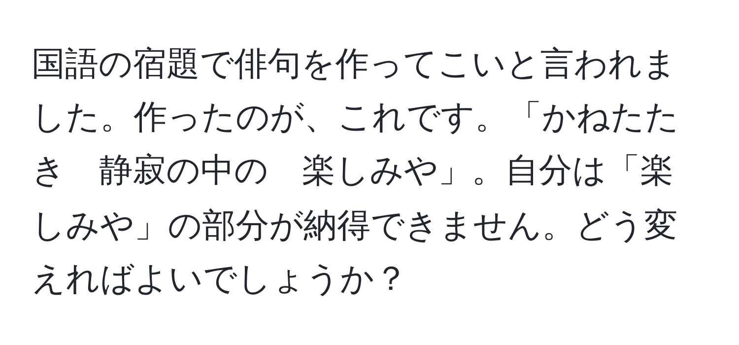 国語の宿題で俳句を作ってこいと言われました。作ったのが、これです。「かねたたき　静寂の中の　楽しみや」。自分は「楽しみや」の部分が納得できません。どう変えればよいでしょうか？