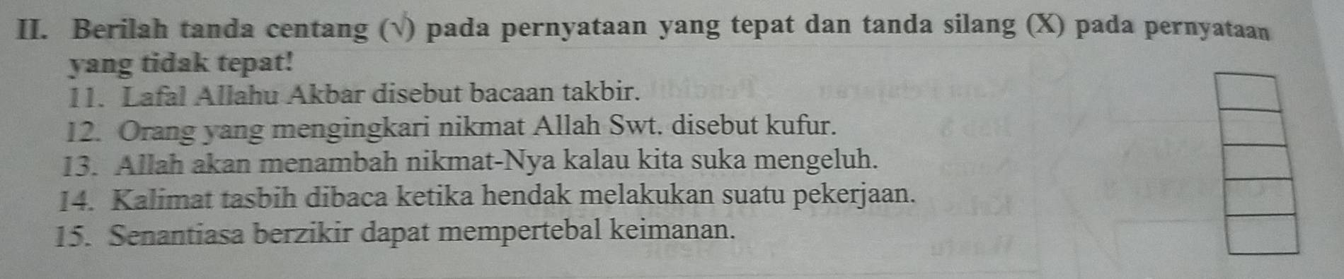 Berilah tanda centang (√) pada pernyataan yang tepat dan tanda silang (X) pada pernyataan 
yang tidak tepat! 
11. Lafal Allahu Akbar disebut bacaan takbir. 
12. Orang yang mengingkari nikmat Allah Swt. disebut kufur. 
13. Allah akan menambah nikmat-Nya kalau kita suka mengeluh. 
14. Kalimat tasbih dibaca ketika hendak melakukan suatu pekerjaan. 
15. Senantiasa berzikir dapat mempertebal keimanan.