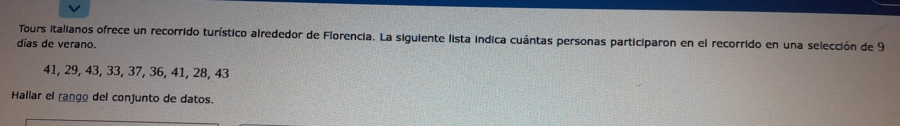 Tours italianos ofrece un recorrido turístico alrededor de Florencia. La siguiente lista indica cuántas personas participaron en el recorrido en una selección de 9
días de verano.
41, 29, 43, 33, 37, 36, 41, 28, 43
Hallar el rango del conjunto de datos.