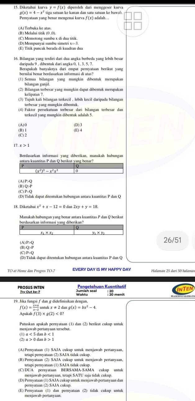 Diketahui kurva y=f(x) diperoleh dari menggeser kurva
g(x)=4-x^2 tiga satuan ke kanan dan satu satuan ke bawah
Pernyataan yang benar mengenai kurva f(x) adalah….
(A)Terbuka ke atas.
(B) Melalui titik (0,0).
(C) Memotong sumbu x di dua titik.
(D) Mempunyai sumbu simetri x=-3.
(E) Titik puncak berada di kuadran dua
16. Bilangan yang terdiri dari dua angka berbeda yang lebih besar
daripada 9 , dibentuk dari angka 0, 1, 3, 5, 7.
Berapakah banyaknya dari empat pernyataan berikut yang
bernilai benar berdasarkan informasi di atas?
(1) Semua bilangan yang mungkin dibentuk merupakan
bilangan ganjil.
(2) Bilangan terbesar yang mungkin dapat dibentuk merupakan
kelipatan 7.
(3) Tujuh kali bilangan terkecil , lebih kecil daripada bilangan
terbesar yang mungkin dibentuk.
(4) Faktor persekutuan terbesar dari bilangan terbesar dan
terkecil yang mungkin dibentuk adalah 5.
(A)0 (D)3
(B)1 (E) 4
(C) 2
17 x>1
Berdasarkan informasi yang diberikan, manakah hubungan
(A) P>Q
(B) Q>P
(C) P=Q
(D) Tidak dapat ditentukan hubungan antara kuantitas P dan Q
18. Diketahui x^2+x-12=0dan2xy+y=18.
Manakah hubungan yang benar antara kuantitas P dan Q berikut
berdasarkan inform yang diberikan?
(A) P>Q 26/51
(B) Q>P
(C) P=Q
(D) Tidak dapat ditentukan hubungan antara kuantitas P dan Q
TO at Home dan Progres TO-7 EVERY DAY IS MY HAPPY DAY Halaman 25 dari 50 halaman
Pengetahuan Kuantitatif
PROSUS INTEN Jumlah soa
INTEN
Try Out ke-7 Waktu : 20 menit
19. Jika fungsiƒ dan ɡ didefinisikan dengan,
f(x)= (x+a)/x-2  untuk x!= 2 dan g(x)=bx^2-4.
Apakah f(3)* g(2)<0?
Putuskan apakah pernyataan (1) dan (2) berikut cukup untuk
menjawab pertanyaan tersebut.
(1) a<5</tex> dar b<1</tex>
(2) a>0 dan b>1
(A)Pernyataan (1) SAJA cukup untuk menjawab pertanyaan,
tetapi pernyataan (2) SAJA tidak cukup
(B) Pernyataan (2) SAJA cukup untuk menjawab pertanyaan,
tetapi pernyataan (1) SAJA tidak cukup
(C) DUA pernyataan BERSAMA-SAMA cukup untuk
menjawab pertanyaan, tetapi SATU saja tidak cukup.
(D) Pernyataan (1) SAJA cukup untuk menjawab pertanyaan dan
pernyataan (2) SAJA cukup.
(E) Pernyataan (1) dan pernyataan (2) tidak cukup untuk
menjawab pertanyaan