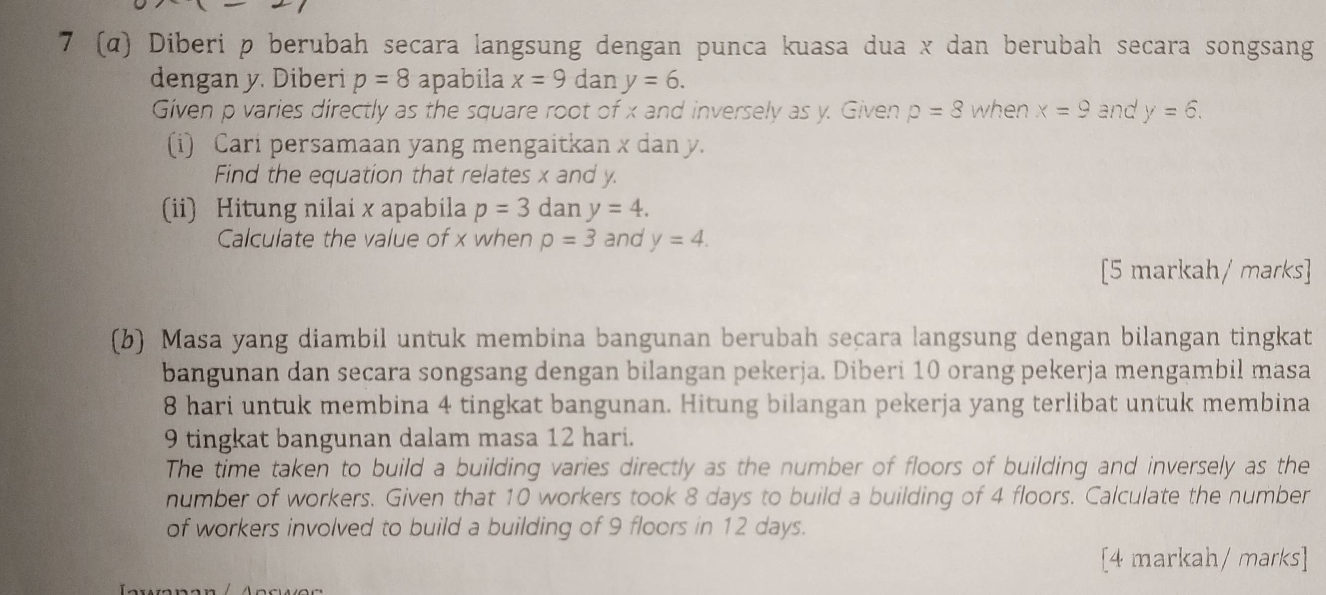 7 (α) Diberi p berubah secara langsung dengan punca kuasa dua x dan berubah secara songsang 
dengan y. Diberi p=8 apabila x=9 dan y=6. 
Given p varies directly as the square root of x and inversely as y. Given p=8 when x=9 and y=6. 
(i) Cari persamaan yang mengaitkan x dan y. 
Find the equation that relates x and y. 
(ii) Hitung nilai x apabila p=3 dan y=4. 
Calculate the value of x when rho =3 and y=4. 
[5 markah/ marks] 
(b) Masa yang diambil untuk membina bangunan berubah seçara langsung dengan bilangan tingkat 
bangunan dan secara songsang dengan bilangan pekerja. Diberi 10 orang pekerja mengambil masa
8 hari untuk membina 4 tingkat bangunan. Hitung bilangan pekerja yang terlibat untuk membina
9 tingkat bangunan dalam masa 12 hari. 
The time taken to build a building varies directly as the number of floors of building and inversely as the 
number of workers. Given that 10 workers took 8 days to build a building of 4 floors. Calculate the number 
of workers involved to build a building of 9 floors in 12 days. 
[4 markah/ marks]