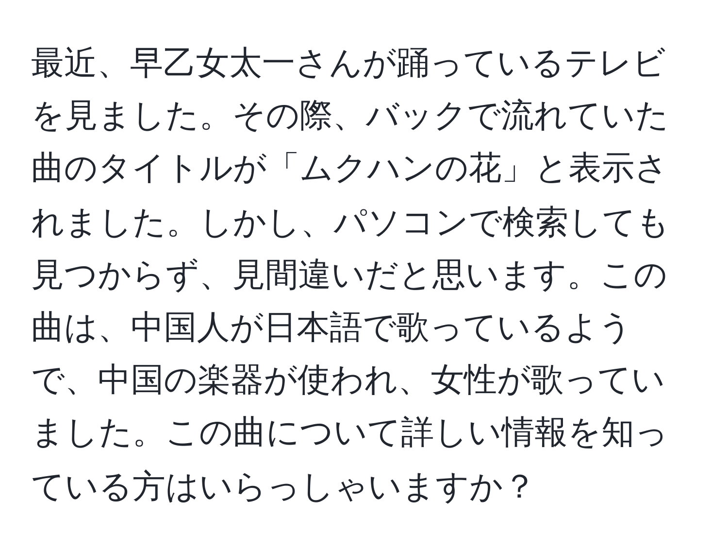 最近、早乙女太一さんが踊っているテレビを見ました。その際、バックで流れていた曲のタイトルが「ムクハンの花」と表示されました。しかし、パソコンで検索しても見つからず、見間違いだと思います。この曲は、中国人が日本語で歌っているようで、中国の楽器が使われ、女性が歌っていました。この曲について詳しい情報を知っている方はいらっしゃいますか？