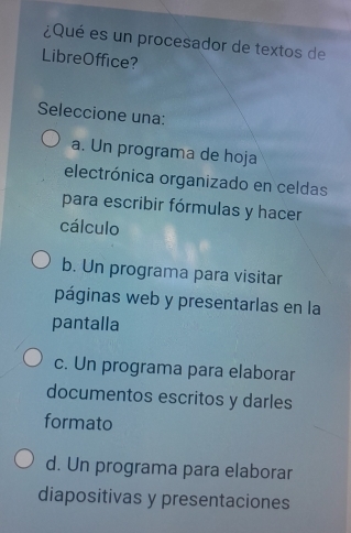 ¿Qué es un procesador de textos de
LibreOffice?
Seleccione una:
a. Un programa de hoja
electrónica organizado en celdas
para escribir fórmulas y hacer
cálculo
b. Un programa para visitar
páginas web y presentarlas en la
pantalla
c. Un programa para elaborar
documentos escritos y darles
formato
d. Un programa para elaborar
diapositivas y presentaciones