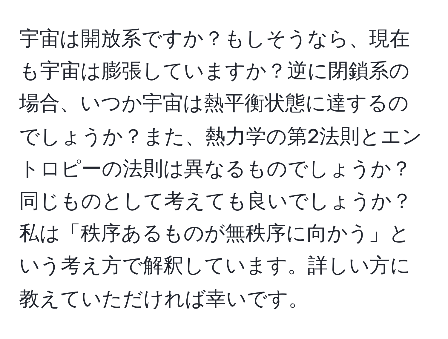 宇宙は開放系ですか？もしそうなら、現在も宇宙は膨張していますか？逆に閉鎖系の場合、いつか宇宙は熱平衡状態に達するのでしょうか？また、熱力学の第2法則とエントロピーの法則は異なるものでしょうか？同じものとして考えても良いでしょうか？私は「秩序あるものが無秩序に向かう」という考え方で解釈しています。詳しい方に教えていただければ幸いです。