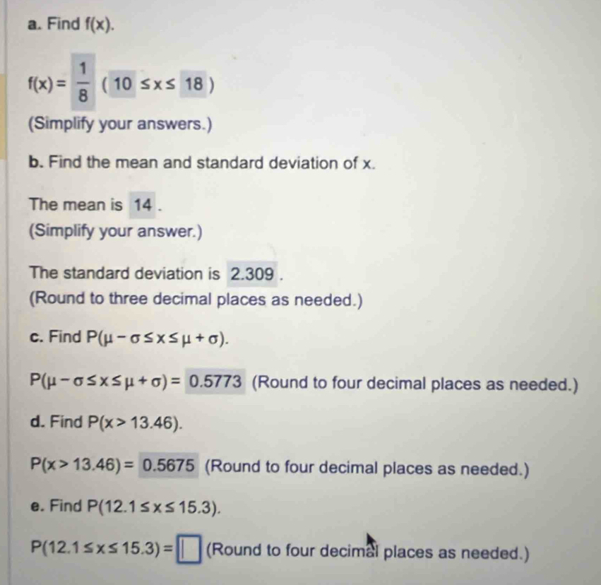 Find f(x).
f(x)= 1/8 (10≤ x≤ 18)
(Simplify your answers.) 
b. Find the mean and standard deviation of x. 
The mean is 14. 
(Simplify your answer.) 
The standard deviation is 2.309. 
(Round to three decimal places as needed.) 
c. Find P(mu -sigma ≤ x≤ mu +sigma ).
P(mu -sigma ≤ x≤ mu +sigma )=0.5773 (Round to four decimal places as needed.) 
d. Find P(x>13.46).
P(x>13.46)=0.5675 (Round to four decimal places as needed.) 
e. Find P(12.1≤ x≤ 15.3).
P(12.1≤ x≤ 15.3)=□ (Round to four decimal places as needed.)