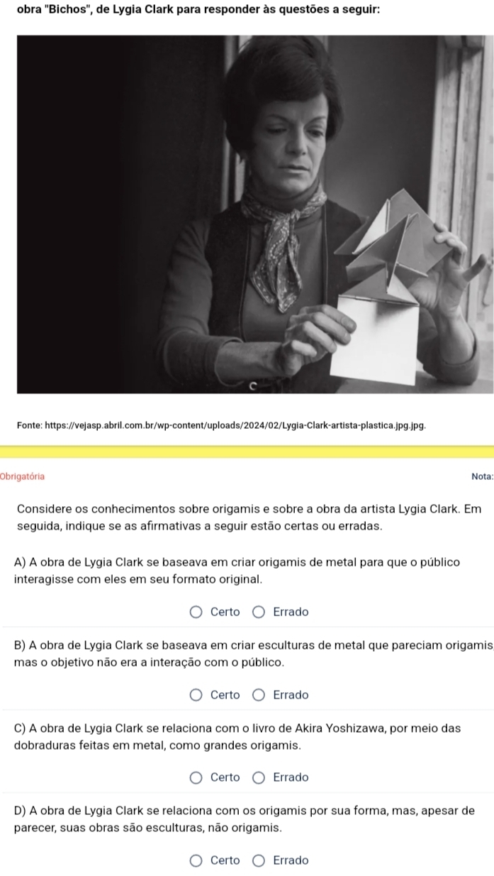 obra ''Bichos'', de Lygia Clark para responder às questões a seguir:
Fonte: https://vejasp.abril.com.br/wp-content/uploads/2024/02/Lygia-Clark-artista-plastica.jpg.jpg.
Obrigatória Nota:
Considere os conhecimentos sobre origamis e sobre a obra da artista Lygia Clark. Em
seguida, indique se as afirmativas a seguir estão certas ou erradas.
A) A obra de Lygia Clark se baseava em criar origamis de metal para que o público
interagisse com eles em seu formato original.
Certo Errado
B) A obra de Lygia Clark se baseava em criar esculturas de metal que pareciam origamis
mas o objetivo não era a interação com o público.
Certo Errado
C) A obra de Lygia Clark se relaciona com o livro de Akira Yoshizawa, por meio das
dobraduras feitas em metal, como grandes origamis.
Certo Errado
D) A obra de Lygia Clark se relaciona com os origamis por sua forma, mas, apesar de
parecer, suas obras são esculturas, não origamis.
Certo Errado