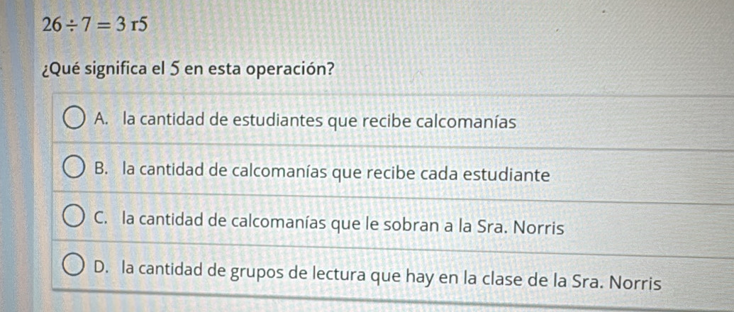 26/ 7=3r5
¿Qué significa el 5 en esta operación?
A. la cantidad de estudiantes que recibe calcomanías
B. la cantidad de calcomanías que recibe cada estudiante
C. la cantidad de calcomanías que le sobran a la Sra. Norris
D. la cantidad de grupos de lectura que hay en la clase de la Sra. Norris