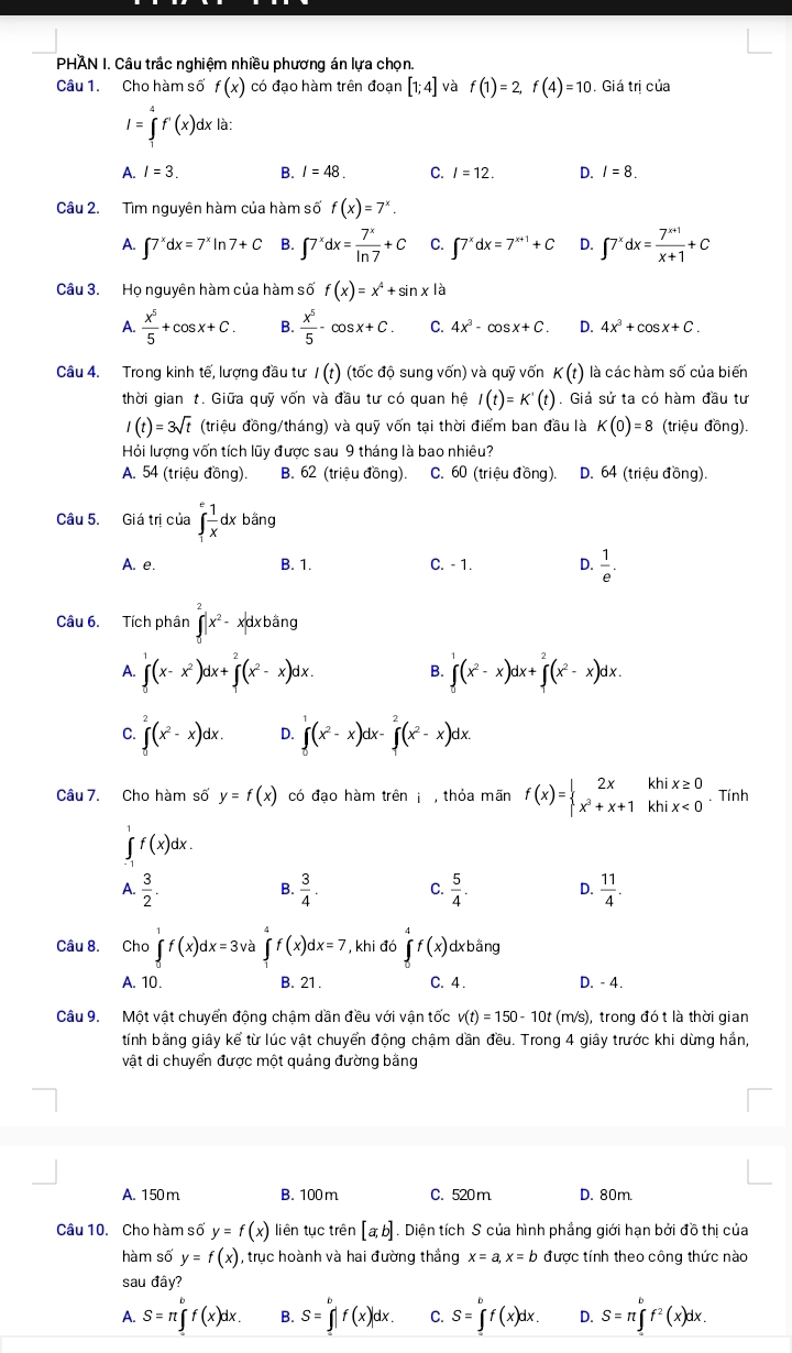 PHÂN I. Câu trắc nghiệm nhiều phương án lựa chọn.
Câu 1. Cho hàm số f(x) có đạo hàm trên đoạn [1;4]v f(1)=2,f(4)=10. Giá trị của
I=∈tlimits _1^(4f^·)(x)dxlax
A. I=3. B. I=48. C. I=12. D. I=8.
Câu 2. Tìm nguyên hàm của hàm số f(x)=7^x.
A. ∈t 7^xdx=7^xln 7+C B. ∈t 7^xdx= 7^x/ln 7 +C C. ∈t 7^xdx=7^(x+1)+C D. ∈t 7^xdx= (7^(x+1))/x+1 +C
Câu 3. Họ nguyên hàm của hàm số f(x)=x^4+sin xla
A.  x^5/5 +cos x+C. B.  x^5/5 -cos x+C. C. 4x^3-cos x+C. D. 4x^3+cos x+C.
Câu 4. Trong kinh tế, lượng đầu tư I(t) (tốc độ sung vốn) và quỹ vốn K(t) là các hàm số của biến
thời gian t. Giữa quỹ vốn và đầu tư có quan hệ I(t)=K'(t). Giả sử ta có hàm đầu tư
I(t)=3sqrt(t) (triệu đồng/tháng) và quỹ vốn tại thời điểm ban đầu là K(0)=8 (triệu đồng).
Hỏi lượng vốn tích lũy được sau 9 tháng là bao nhiêu?
A. 54 (triệu đồng). B. 62 (triệu đồng). C. 60 (triệu đồng). D. 64 (triệu đồng).
Câu 5. Giá trị của ∈tlimits _1^(efrac 1)xdxbang 1
A. e. B. 1. C. - 1. D.  1/e .
Câu 6. Tích phân ∈t |x^2-|x^2-x|dx xbằng
A. ∈tlimits _0^(1(x-x^2))dx+∈tlimits _0^(2(x^2)-x)dx. ∈tlimits _0^(1(x^2)-x)dx+∈tlimits _0^(2(x^2)-x)dx.
B.
C. ∈tlimits _0^(2(x^2)-x)dx. D. ∈tlimits _0^(1(x^2)-x)dx-∈tlimits _0^(2(x^2)-x)dx.
Câu 7. Cho hàm số y=f(x) có đạo hàm trên j , thỏa mãn f(x)=beginarrayl 2xkhix≥ 0 x^3+x+1khix<0endarray.. Tính
∈tlimits _(-1)^1f(x)dx.
A.  3/2 .  3/4 . C.  5/4 . D.  11/4 .
B.
Câu 8. Cho ∈tlimits _0^(1f(x)dx=3va∈tlimits _1^4f(x)dx=7 , khi đó ∈tlimits f(x) dxbằng
A. 10. B. 21. C. 4 . D. - 4.
Câu 9. Một vật chuyển động chậm dần đều với vận tốc v(t)=150-10t(m/s) , trong đó t là thời gian
tính bằng giây kể từ lúc vật chuyển động châm dần đều. Trong 4 giây trước khi dừng hần,
vật di chuyển được một quảng đường bằng
A. 150 m B. 100 m C. 520 m D. 80m.
Câu 10. Cho hàm số y=f(x) liên tục trên [a;b]. Diện tích S của hình phẳng giới hạn bởi đồ thị của
hàm số y=f(x) , trục hoành và hai đường thắng x=a,x=b được tính theo công thức nào
sau đây?
A. S=π ∈tlimits _a^bf(x)dx. B. S=∈tlimits _0^bf(x)|dx. C. S=∈tlimits _0^bf(x)dx. D. S=π ∈tlimits _a^bf^2)(x)dx.