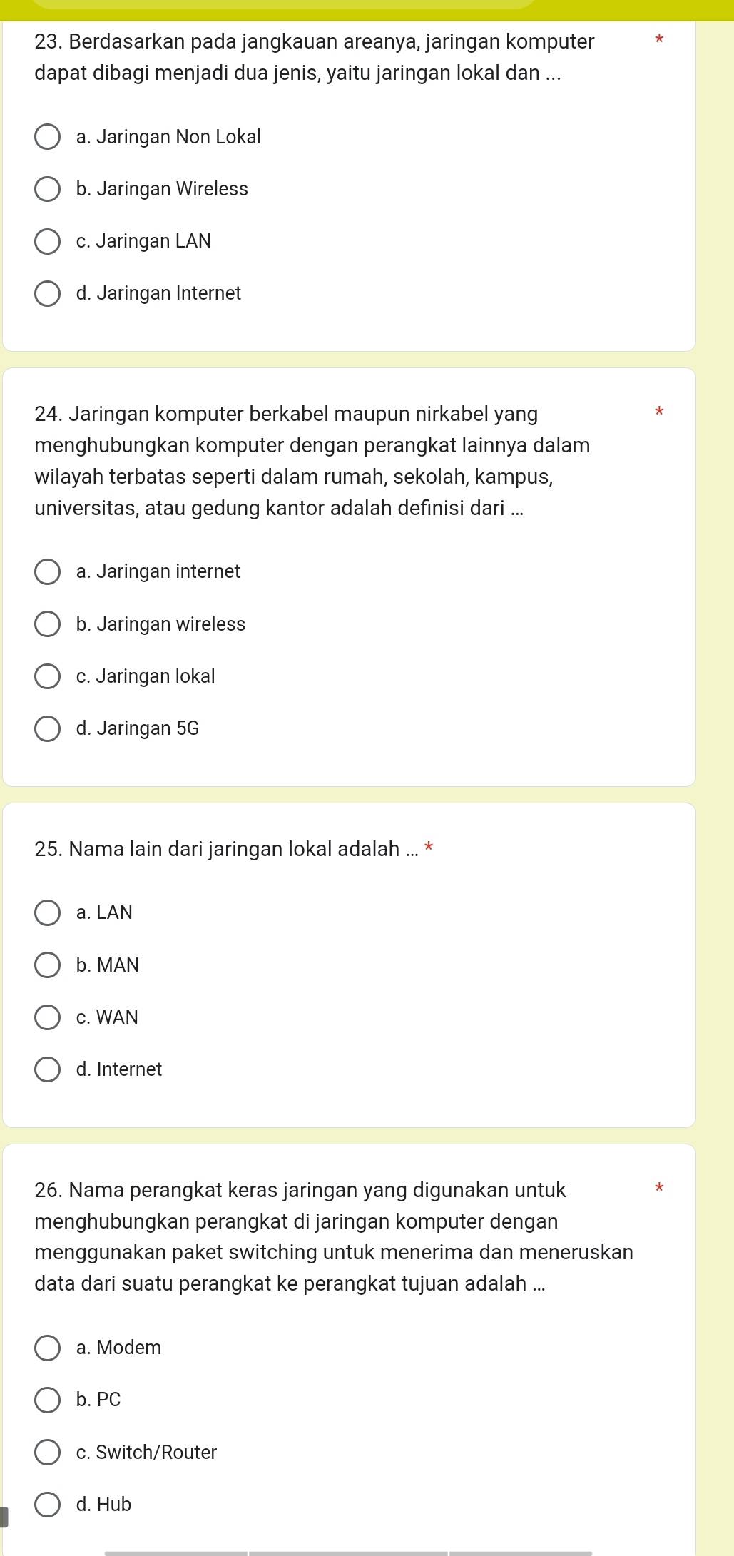 Berdasarkan pada jangkauan areanya, jaringan komputer
dapat dibagi menjadi dua jenis, yaitu jaringan lokal dan ...
a. Jaringan Non Lokal
b. Jaringan Wireless
c. Jaringan LAN
d. Jaringan Internet
24. Jaringan komputer berkabel maupun nirkabel yang
menghubungkan komputer dengan perangkat lainnya dalam
wilayah terbatas seperti dalam rumah, sekolah, kampus,
universitas, atau gedung kantor adalah definisi dari ...
a. Jaringan internet
b. Jaringan wireless
c. Jaringan lokal
d. Jaringan 5G
25. Nama lain dari jaringan lokal adalah ... *
a. LAN
b. MAN
c. WAN
d. Internet
26. Nama perangkat keras jaringan yang digunakan untuk
menghubungkan perangkat di jaringan komputer dengan
menggunakan paket switching untuk menerima dan meneruskan
data dari suatu perangkat ke perangkat tujuan adalah ...
a. Modem
b. PC
c. Switch/Router
d. Hub