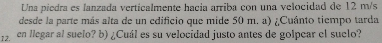 Una piedra es lanzada verticalmente hacia arriba con una velocidad de 12 m/s
desde la parte más alta de un edificio que mide 50 m. a) ¿Cuánto tiempo tarda 
12. en llegar al suelo? b) ¿Cuál es su velocidad justo antes de golpear el suelo?