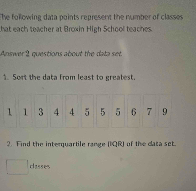 The following data points represent the number of classes 
that each teacher at Broxin High School teaches. 
Answer 2 questions about the data set. 
1. Sort the data from least to greatest. 
2. Find the interquartile range (IQR) of the data set. 
classes