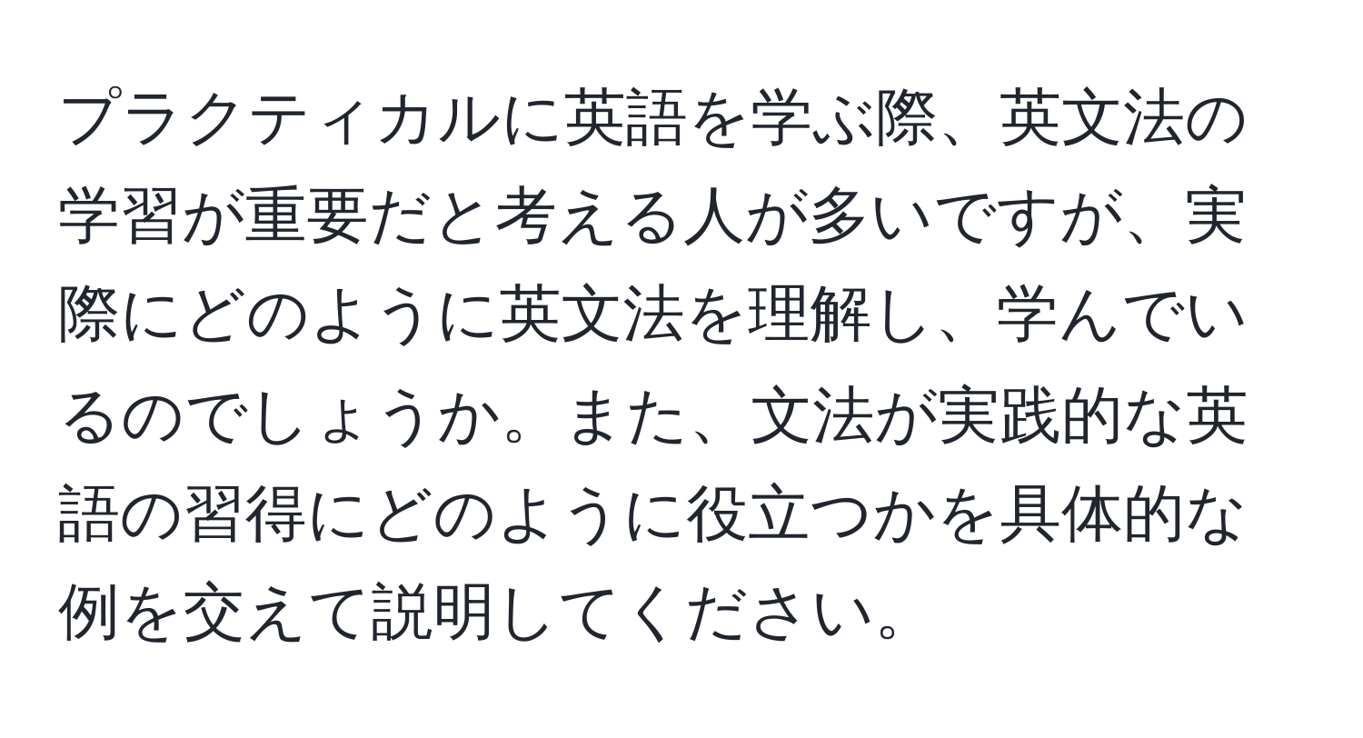 プラクティカルに英語を学ぶ際、英文法の学習が重要だと考える人が多いですが、実際にどのように英文法を理解し、学んでいるのでしょうか。また、文法が実践的な英語の習得にどのように役立つかを具体的な例を交えて説明してください。