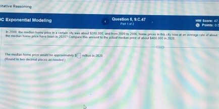 titative Reasoning 
C Exponential Modeling Question 6, 9.C.47 Part 1 of 2 HW Scor: 47 Points: () 
In 2000, the median home price in a certain city was about $310,000, and from 2000 to 2006, home prices in this city rose at an everage rate of about 
the median home price have been is 2020? Compare this amount to the actual median price of about $400,000 in 2020
The medias home price would be approximately^3□
(Round to two decimal places as needed ) million in 2020