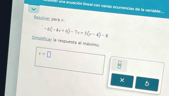 esulver una ecuación lineal con varias ocurrencias de la variable:... 
Resolver para v.
-6(-4v+6)-7v=5(v-4)-8
Simplificar la respuesta al máximo.
v=□
 □ /□  
×