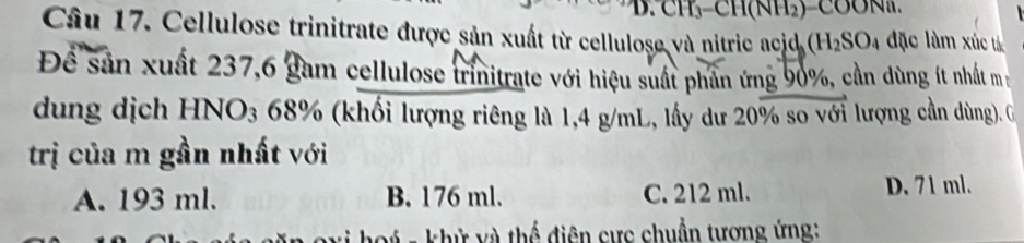 Cellulose trinitrate được sản xuất từ cellulose và nitric acid H_2SO 4 đặc làm xúc tả
Để sản xuất 237, 6 gam cellulose trinitrate với hiệu suất phân ứng 90%, cần dùng ít nhất m
dung dịch HNO3 68% (khối lượng riêng là 1,4 g/mL, lấy dư 20% so với lượng cần dùng). G
trị của m gần nhất với
A. 193 ml. B. 176 ml. C. 212 ml. D. 71 ml.
vý - khử và thể điện cực chuẩn tương ứng: