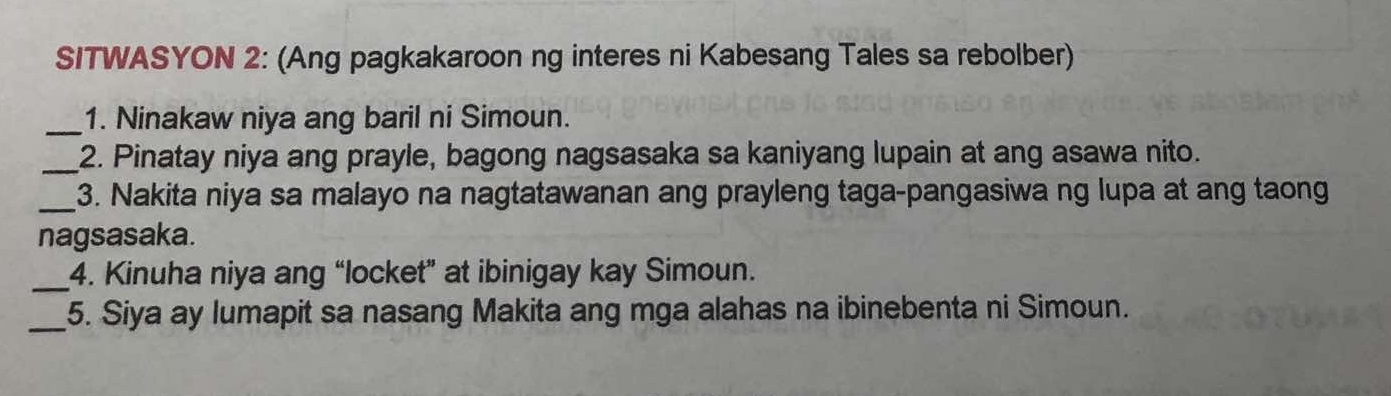 SITWASYON 2: (Ang pagkakaroon ng interes ni Kabesang Tales sa rebolber) 
_1. Ninakaw niya ang baril ni Simoun. 
_2. Pinatay niya ang prayle, bagong nagsasaka sa kaniyang lupain at ang asawa nito. 
_3. Nakita niya sa malayo na nagtatawanan ang prayleng taga-pangasiwa ng lupa at ang taong 
nagsasaka. 
_ 
4. Kinuha niya ang “locket” at ibinigay kay Simoun. 
_5. Siya ay lumapit sa nasang Makita ang mga alahas na ibinebenta ni Simoun.