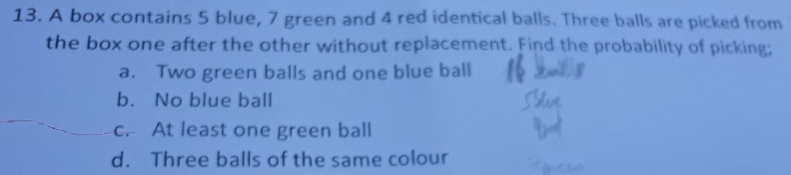 A box contains 5 blue, 7 green and 4 red identical balls. Three balls are picked from
the box one after the other without replacement. Find the probability of picking;
a. Two green balls and one blue ball
b. No blue ball
c. At least one green ball
d. Three balls of the same colour