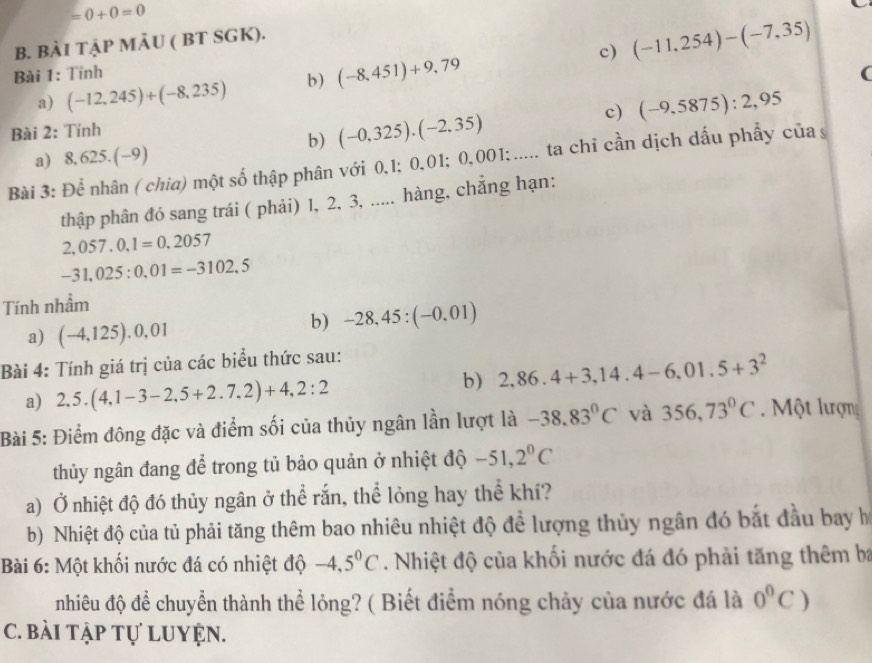 =0+0=0
B. BÀI TậP MẢU ( BT SGK).
Bài 1: Tính (-11,254)-(-7,35)
a) (-12,245)+(-8,235) b) (-8,451)+9,79
c)
(
Bài 2: Tính
b) (-0,325).(-2,35) c) (-9,5875):2,95
a) 8, 625. (-9)
Bài 3: Để nhân ( chia) một số thập phân với 0,1; 0,01; 0,001;..... ta chỉ cần dịch dấu phẩy của s
thập phân đó sang trái ( phải) 1, 2, 3, ..... hàng, chẳng hạn:
2,057.0,1=0,2057
-31,025:0.01=-3102.5
Tính nhầm
a) (-4,125).0,01
b) -28,45:(-0.01)
Bài 4: Tính giá trị của các biểu thức sau:
a) 2,5.(4,1-3-2,5+2.7,2)+4,2:2
b) 2,86.4+3,14.4-6,01.5+3^2
Bài 5: Điểm đông đặc và điểm sối của thủy ngân lần lượt là -38.83^0C và 356,73°C.  Một lượn
thủy ngân đang để trong tủ bảo quản ở nhiệt độ -51,2^0C
a) Ở nhiệt độ đó thủy ngân ở thể rắn, thể lỏng hay thể khí?
b) Nhiệt độ của tủ phải tăng thêm bao nhiêu nhiệt độ để lượng thủy ngân đó bắt đầu bay họ
Bài 6: Một khối nước đá có nhiệt độ -4.5^0C. Nhiệt độ của khối nước đá đó phải tăng thêm ba
nhiêu độ để chuyển thành thể lỏng? ( Biết điểm nóng chảy của nước đá là 0°C)
C. bài tập tự luyện.