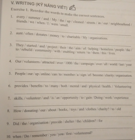 WRITING (KỸ NĂNG VIÉT) 
Exercise 1. Reorder the words to make the correct sentences. 
1. every / summer / and / My / the / up / cleaned / streets / in / our / neighbourhood / 
friends / we / when / I / were / small. 
_ 
_ 
2. aunt / often / donates / money / to / charitable / My / organisations. 
3. They / started / and / project / their / the / aim / of / helping / homeless / people / the / 
to / rebuild / community / with / enabling / return / to / them / this / lives. 
_ 
4. Our / volunteers / attracted / over / 1000 / the / campaign / over / all / world / last / year. 
_ 
5. People / our / up / online / can / to / member / a / sign / of / become / charity / organisation. 
_ 
6. provides / benefits / to / many / both / mental / and / physical / health. / Volunteering 
_ 
7. skills. / volunteer / and / is / an / opportunity / to / gain / Doing / work / experience 
_ 
8. How / donating / our / about / books, / toys / and / clothes / charity? / to / old 
_ 
9. Did / the / organisation / provide / shelter / the / children? / for 
_ 
10. when / Do / remember / you / you / first / volunteered?