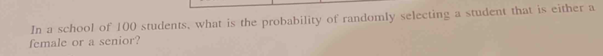 In a school of 100 students, what is the probability of randomly selecting a student that is either a 
female or a senior?