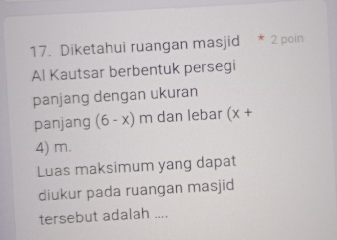 Diketahui ruangan masjid * 2 poin 
Al Kautsar berbentuk persegi 
panjang dengan ukuran 
panjang (6-x)m dan lebar (x+
4) m. 
Luas maksimum yang dapat 
diukur pada ruangan masjid 
tersebut adalah ....