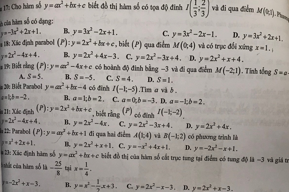 17: Cho hàm số y=ax^2+bx+c biết đồ thị hàm số có tọa độ đỉnh I( 1/3 ; 2/3 ) và đi qua điểm
nh của hàm số có dạng: M(0;1). Phươn
y=-3x^2+2x+1. B. y=3x^2-2x+1.
C. y=3x^2-2x-1. D. y=3x^2+2x+1.
18: Xác định parabol (P):y=2x^2+bx+c , biết (P) qua điểm M(0;4) và có trục đối xứng x=1.
y=2x^2-4x+4. B. y=2x^2+4x-3.. C. y=2x^2-3x+4 D. y=2x^2+x+4.
lu 19: Biết rằng (P): y=ax^2-4x+c có hoành độ đinh bằng -3 và đi qua điểm M(-2;1). Tính tổng S=a·
A. S=5. B. S=-5. C. S=4. D. S=1.
du 20: Biết Parabol y=ax^2+bx-4 có đỉnh I(-1;-5).Tìm a và b .
a=1;b=-2.
B. a=1;b=2. C. a=0;b=-3. D. a=-1;b=2.
1
du 21: Xác định P : y=2x^2+bx+c (P) có đỉnh I(-1;-2)
, biết rằng
y=2x^2-4x+4. B. y=2x^2-4x. C. y=2x^2-3x+4. D. y=2x^2+4x.
22: Parabol (P):y=ax^2+bx+1 đi qua hai điểm A(1;4) và B(-1;2) có phương trình là
y=x^2+2x+1. B. y=2x^2+x+1. C. y=-x^2+4x+1. D. y=-2x^2-x+1.
lu 23: Xác định hàm số y=ax^2+bx+c biết đồ thị của hàm số cắt trục tung tại điểm có tung độ là −3 và giá tr
Ô nhất của hàm số là - 25/8  tại x= 1/4 .
y=-2x^2+x-3. B. y=x^2- 1/2 x+3. C. y=2x^2-x-3. D. y=2x^2+x-3.