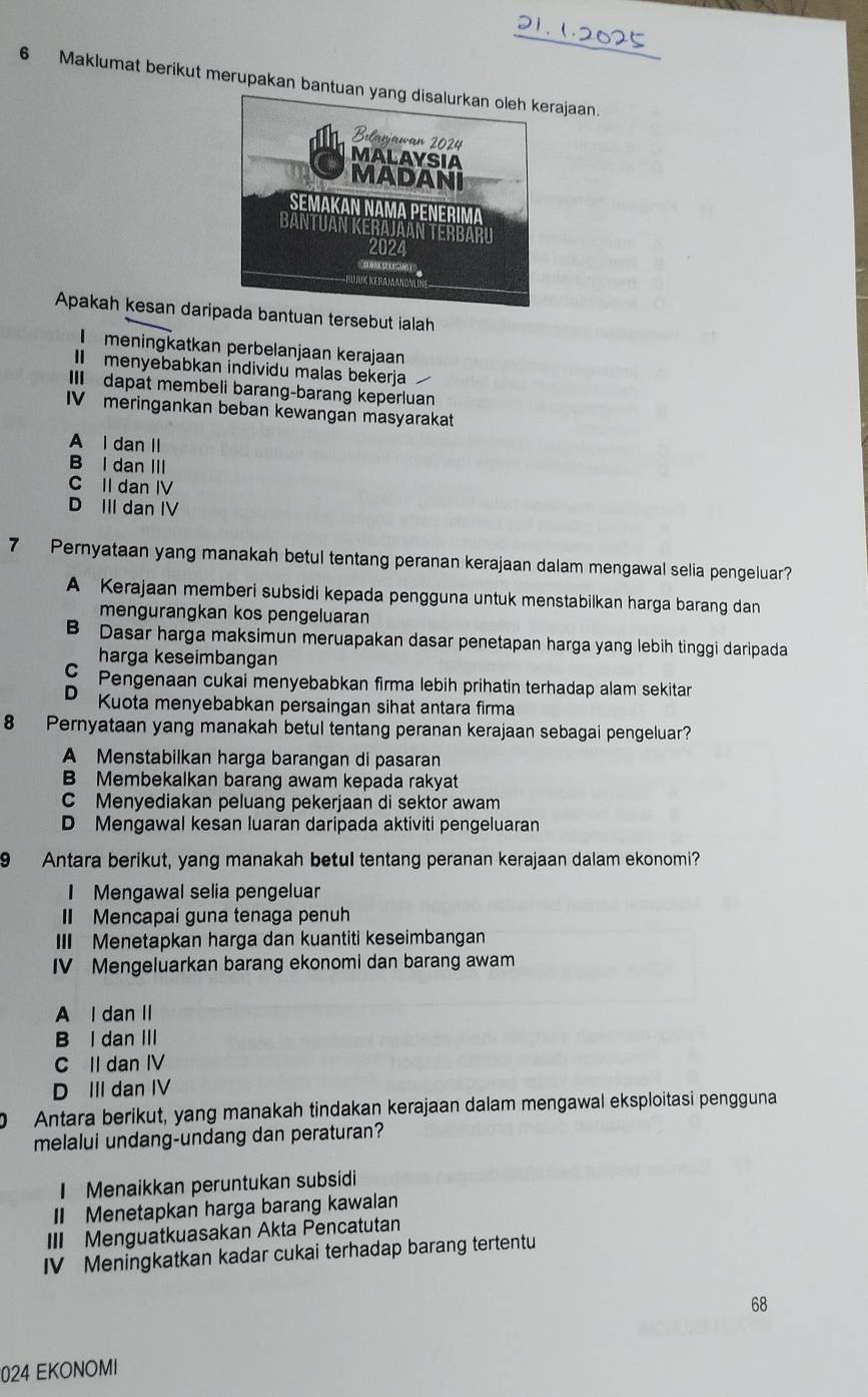 1  2 0   
6 Maklumat berikut merupakan bantuanajaan
Apakah kesan darituan tersebut ialah
meningkatkan perbelanjaan kerajaan
I menyebabkan individu malas bekerja
III dapat membeli barang-barang keperluan
IVmeringankan beban kewangan masyarakat
A I dan II
B l dan III
C II dan IV
D III dan IV
7 Pernyataan yang manakah betul tentang peranan kerajaan dalam mengawal selia pengeluar?
A Kerajaan memberi subsidi kepada pengguna untuk menstabilkan harga barang dan
mengurangkan kos pengeluaran
B Dasar harga maksimun meruapakan dasar penetapan harga yang lebih tinggi daripada
harga keseimbangan
C Pengenaan cukai menyebabkan firma lebih prihatin terhadap alam sekitar
D Kuota menyebabkan persaingan sihat antara firma
8 Pernyataan yang manakah betul tentang peranan kerajaan sebagai pengeluar?
A Menstabilkan harga barangan di pasaran
B Membekalkan barang awam kepada rakyat
C Menyediakan peluang pekerjaan di sektor awam
D Mengawal kesan luaran daripada aktiviti pengeluaran
9 Antara berikut, yang manakah betul tentang peranan kerajaan dalam ekonomi?
I Mengawal selia pengeluar
I Mencapai guna tenaga penuh
III Menetapkan harga dan kuantiti keseimbangan
IV Mengeluarkan barang ekonomi dan barang awam
A I dan II
B I dan III
C II dan IV
D III dan IV
0 Antara berikut, yang manakah tindakan kerajaan dalam mengawal eksploitasi pengguna
melalui undang-undang dan peraturan?
I Menaikkan peruntukan subsidi
II Menetapkan harga barang kawalan
III Menguatkuasakan Akta Pencatutan
IV Meningkatkan kadar cukai terhadap barang tertentu
68
024 EKONOMI