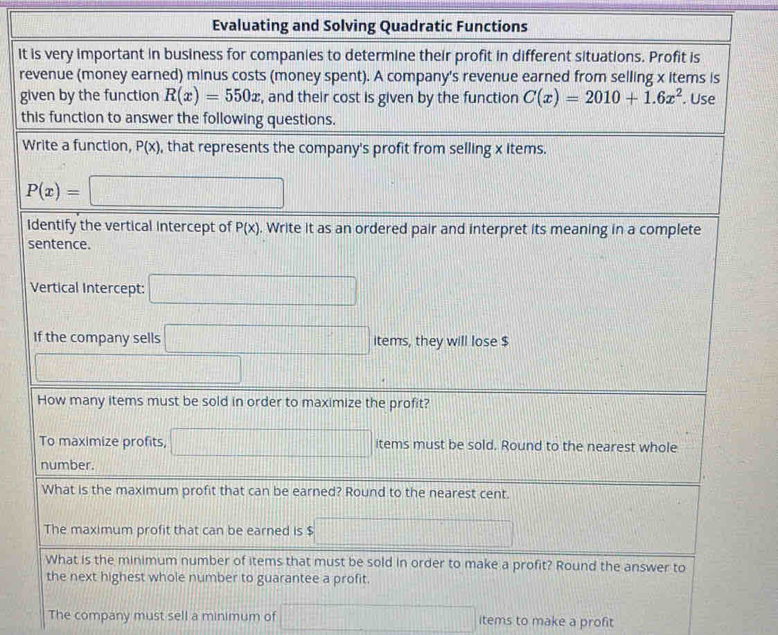 Evaluating and Solving Quadratic Functions 
It is very important in business for companies to determine their profit in different situations. Profit is 
revenue (money earned) minus costs (money spent). A company's revenue earned from selling x items is 
given by the function R(x)=550x , and their cost is given by the function C(x)=2010+1.6x^2. Use 
this function to answer the following questions. 
Write a function, P(x) , that represents the company's profit from selling x items.
P(x)=□
Identify the vertical intercept of P(x). Write it as an ordered pair and interpret its meaning in a complete 
sentence. 
Vertical Intercept: □ 
If the company sells □ items, they will lose $
beginarrayr □ □ 
How many items must be sold in order to maximize the profit? 
To maximize profits, □ items must be sold. Round to the nearest whole 
number. 
What is the maximum profit that can be earned? Round to the nearest cent. 
The maximum profit that can be earned is $ ...^circ  □ 
What is the minimum number of items that must be sold in order to make a profit? Round the answer to 
the next highest whole number to guarantee a profit. 
The company must sell a minimum of □ items to make a profit