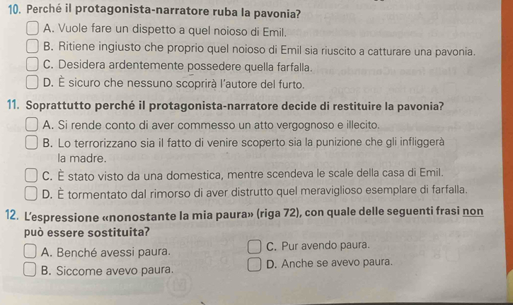 Perché il protagonista-narratore ruba la pavonia?
A. Vuole fare un dispetto a quel noioso di Emil.
B. Ritiene ingiusto che proprio quel noioso di Emil sia riuscito a catturare una pavonia.
C. Desidera ardentemente possedere quella farfalla.
D. È sicuro che nessuno scoprirà l'autore del furto.
11. Soprattutto perché il protagonista-narratore decide di restituire la pavonia?
A. Si rende conto di aver commesso un atto vergognoso e illecito.
B. Lo terrorizzano sia il fatto di venire scoperto sia la punizione che gli infliggerà
la madre.
C. É stato visto da una domestica, mentre scendeva le scale della casa di Emil.
D. É tormentato dal rimorso di aver distrutto quel meraviglioso esemplare di farfalla.
12. Lespressione «nonostante la mia paura» (riga 72), con quale delle seguenti frasi non
può essere sostituita?
A. Benché avessi paura. C. Pur avendo paura.
B. Siccome avevo paura. D. Anche se avevo paura.