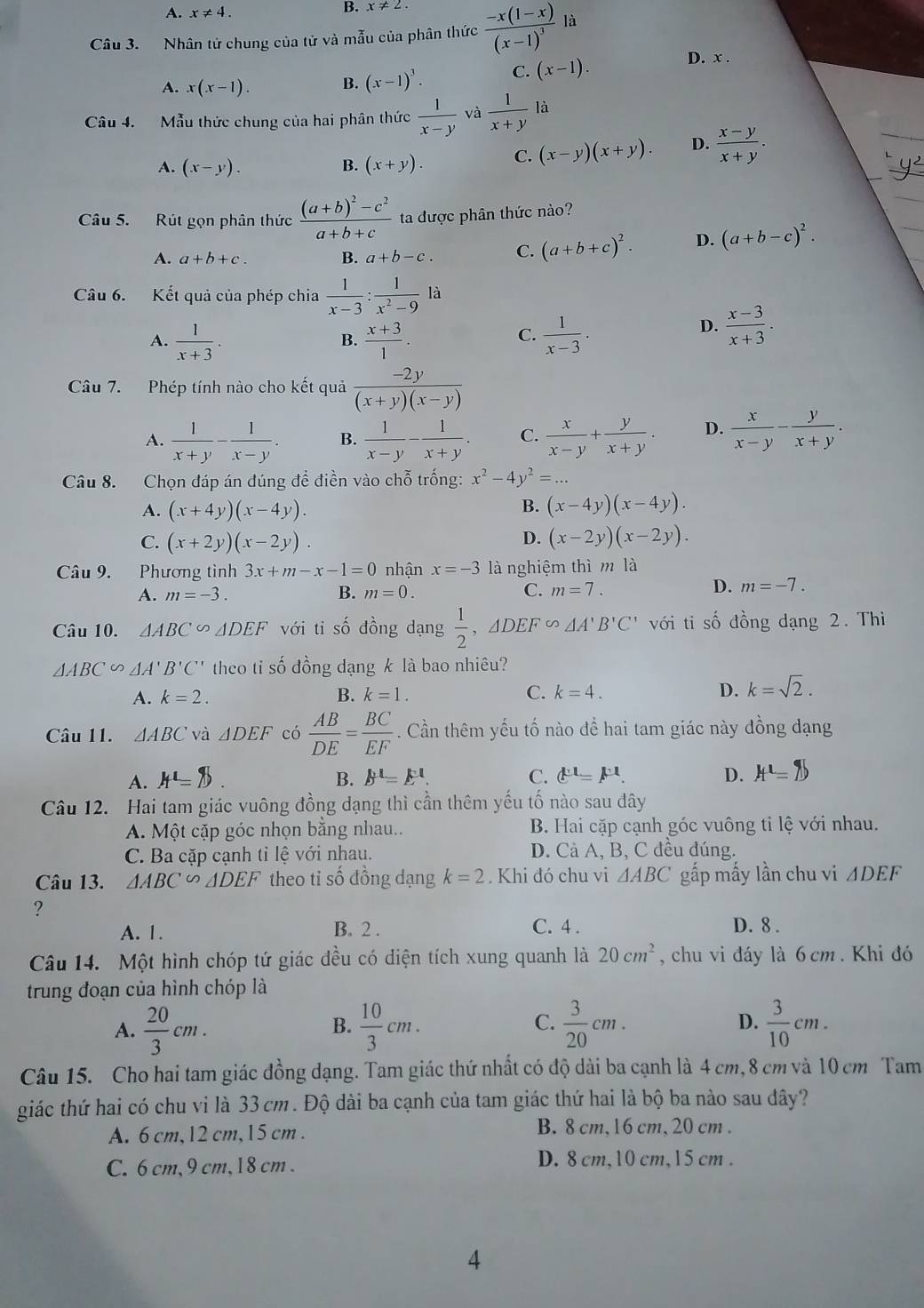 A. x!= 4.
B. x!= 2.
Câu 3. Nhân tử chung của từ và mẫu của phân thức frac -x(1-x)(x-1)^3 là
A. x(x-1). B. (x-1)^3. C. (x-1).
D. x .
Câu 4. Mẫu thức chung của hai phân thức  1/x-y  、  1/x+y la
A. (x-y). B. (x+y). C. (x-y)(x+y). D.  (x-y)/x+y .
Câu 5. Rút gọn phân thức frac (a+b)^2-c^2a+b+c ta được phân thức nào?
A. a+b+c. B. a+b-c. C. (a+b+c)^2. D. (a+b-c)^2.
Câu 6. Kết quả của phép chia  1/x-3 : 1/x^2-9 la
A.  1/x+3 .  (x+3)/1 .  1/x-3 .
B.
C.
D.  (x-3)/x+3 .
Câu 7. Phép tính nào cho kết quả  (-2y)/(x+y)(x-y) 
A.  1/x+y - 1/x-y . B.  1/x-y - 1/x+y . C.  x/x-y + y/x+y . D.  x/x-y - y/x+y .
Câu 8. Chọn đáp án đúng đề điền vào chỗ trống: x^2-4y^2=...
A. (x+4y)(x-4y).
B. (x-4y)(x-4y).
D.
C. (x+2y)(x-2y). (x-2y)(x-2y).
Câu 9. Phương tình 3x+m-x-1=0 nhận x=-3 là nghiệm thì m là
A. m=-3. B. m=0.
D.
C. m=7. m=-7.
Câu 10. △ ABC∽ △ DEF với ti số đồng dạng  1/2 ,△ DEF∽ △ A'B'C' với ti số đồng dạng 2. Thi
△ ABC △ A'B'C' theo ti số đồng dạng k là bao nhiêu?
A. k=2. B. k=1. C. k=4. D. k=sqrt(2).
Câu 11. △ ABC và △ DEF có  AB/DE = BC/EF . Cần thêm yếu tố nào để hai tam giác này đồng dạng
A. A'=  . B. B'=E'. C. mu^1=F^1=F^1. D. H^1=7
Câu 12. Hai tam giác vuông đồng dạng thì cần thêm yếu tố nào sau đây
A. Một cặp góc nhọn bằng nhau.. B. Hai cặp cạnh góc vuông tỉ lệ với nhau.
C. Ba cặp cạnh tỉ lệ với nhau. D. Cả A, B, C đều đúng.
Câu 13. △ ABC∽ △ DEF theo tỉ số đồng dạng k=2. Khi đó chu vi △ ABC gấp mấy lần chu vi △ DEF
?
A. 1. B. 2 . C. 4 . D. 8 .
Câu 14. Một hình chóp tứ giác đều có diện tích xung quanh là 20cm^2 , chu vi đáy là 6 cm . Khi đó
trung đoạn của hình chóp là
C.
A.  20/3 cm.  10/3 cm.  3/20 cm. D.  3/10 cm.
B.
Câu 15. Cho hai tam giác đồng dạng. Tam giác thứ nhất có độ dài ba cạnh là 4 cm,8 cm và 10 cm Tam
giác thứ hai có chu vi là 33cm. Độ dài ba cạnh của tam giác thứ hai là bộ ba nào sau đây?
A. 6 cm,12 cm,15 cm . B. 8 cm,16 cm, 20 cm .
C. 6cm,9 cm,18 cm . D. 8 cm,10 cm,15 cm .
4