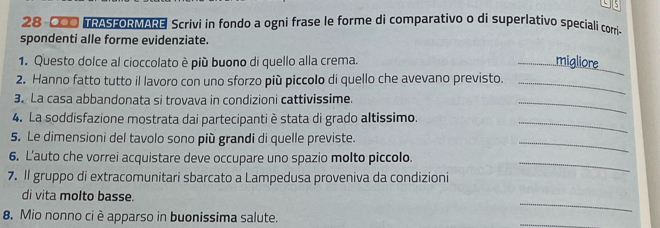 5
28-000 TRASFORMARE Scrivi in fondo a ogni frase le forme di comparativo o di superlativo speciali corri 
spondenti alle forme evidenziate. 
1. Questo dolce al cioccolato è più buono di quello alla crema. 
_migliore 
2. Hanno fatto tutto il lavoro con uno sforzo più piccolo di quello che avevano previsto._ 
3. La casa abbandonata si trovava in condizioni cattivissime. 
_ 
4. La soddisfazione mostrata dai partecipanti è stata di grado altissimo. 
_ 
5. Le dimensioni del tavolo sono più grandi di quelle previste. 
_ 
_ 
6. L’auto che vorrei acquistare deve occupare uno spazio molto piccolo. 
7. Il gruppo di extracomunitari sbarcato a Lampedusa proveniva da condizioni 
_ 
di vita molto basse. 
8. Mio nonno ci è apparso in buonissima salute. 
_