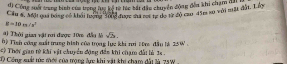 Đc môi củi tộng Tục km vậ chạn đất là 
d) Công suất trung bình của trọng lực kể từ lúc bắt đầu chuyển động đến khi chạm đau 
Cầu 6. Một quả bóng có khối lượng 500g được thả rơi tự do từ độ cao 45m so với mặt đất. Lấy
g=10m/s^2
a) Thời gian vật rơi được 10m đầu là sqrt(2)s. 
b) Tính công suất trung bình của trọng lực khi rơi 10m đầu là 25W. 
c) Thời gian từ khi vật chuyển động đến khi chạm đất là 3s. 
d) Công suất tức thời của trọng lực khi vật khi chạm đất là 75W.