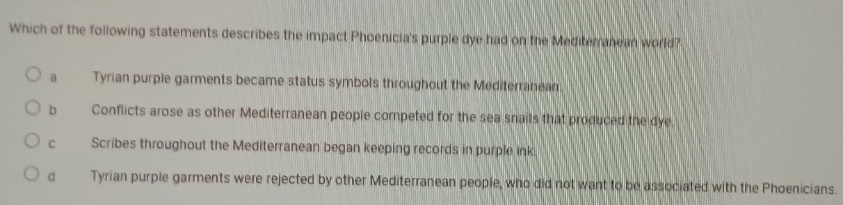 Which of the following statements describes the impact Phoenicia's purple dye had on the Mediterranean world?
a Tyrian purple garments became status symbols throughout the Mediterranean.
b Conflicts arose as other Mediterranean people competed for the sea snails that produced the dye
C Scribes throughout the Mediterranean began keeping records in purple ink
dà Tyrian purple garments were rejected by other Mediterranean people, who did not want to be associated with the Phoenicians.