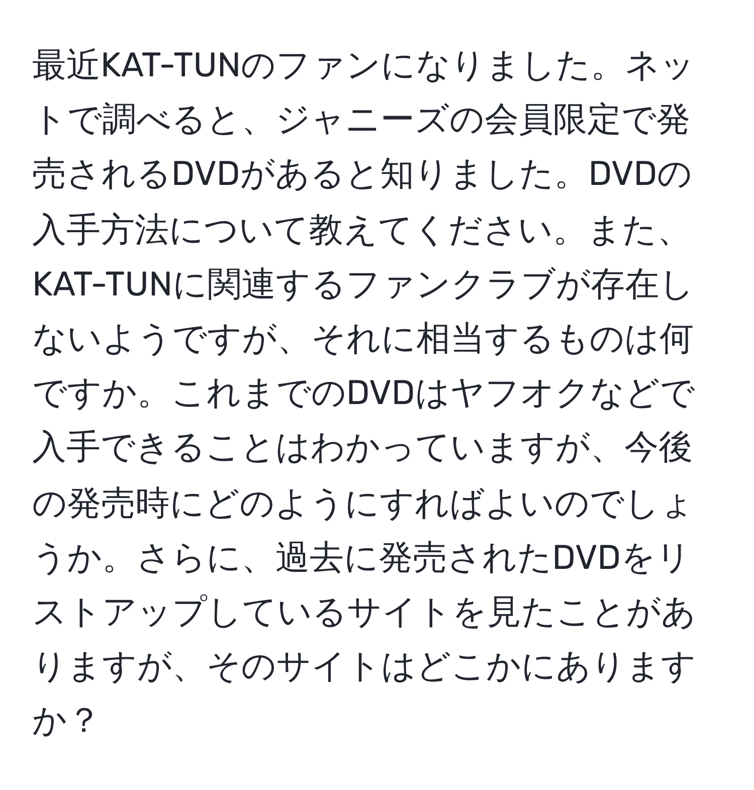 最近KAT-TUNのファンになりました。ネットで調べると、ジャニーズの会員限定で発売されるDVDがあると知りました。DVDの入手方法について教えてください。また、KAT-TUNに関連するファンクラブが存在しないようですが、それに相当するものは何ですか。これまでのDVDはヤフオクなどで入手できることはわかっていますが、今後の発売時にどのようにすればよいのでしょうか。さらに、過去に発売されたDVDをリストアップしているサイトを見たことがありますが、そのサイトはどこかにありますか？