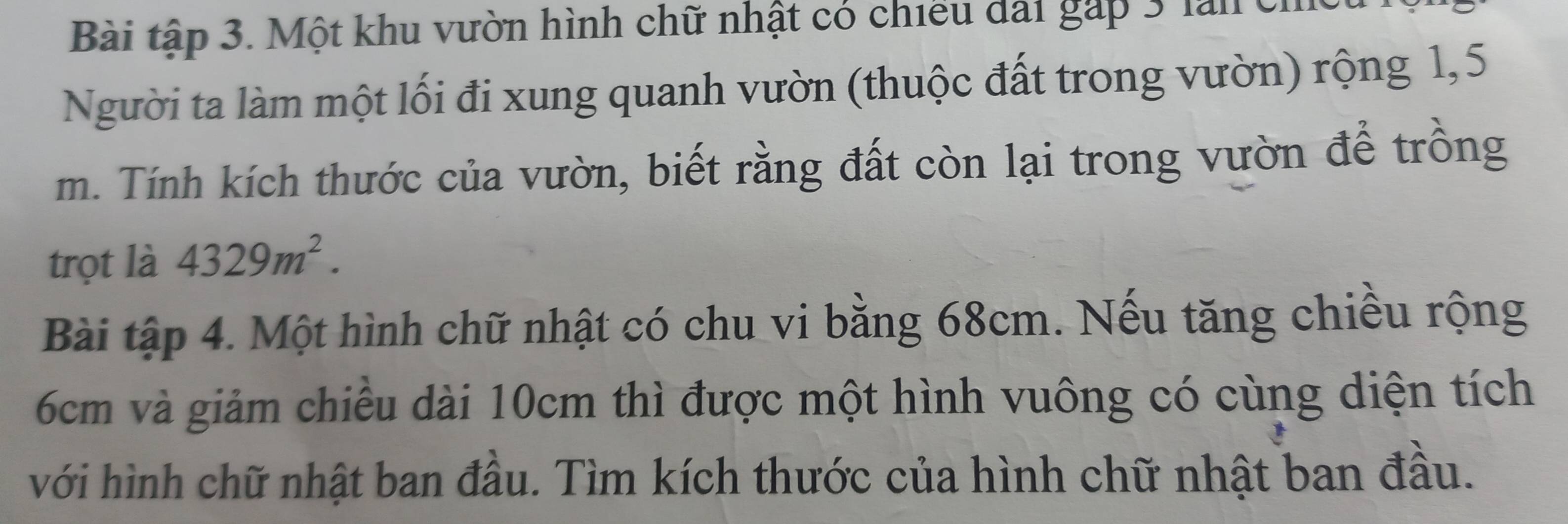 Bài tập 3. Một khu vườn hình chữ nhật có chiều đài gáp 3 lan chếu 1 
Người ta làm một lối đi xung quanh vườn (thuộc đất trong vườn) rộng 1,5
m. Tính kích thước của vườn, biết rằng đất còn lại trong vườn để trồng 
trọt là 4329m^2. 
Bài tập 4. Một hình chữ nhật có chu vi bằng 68cm. Nếu tăng chiều rộng
6cm và giảm chiếu dài 10cm thì được một hình vuông có cùng diện tích 
với hình chữ nhật ban đầu. Tìm kích thước của hình chữ nhật ban đầu.